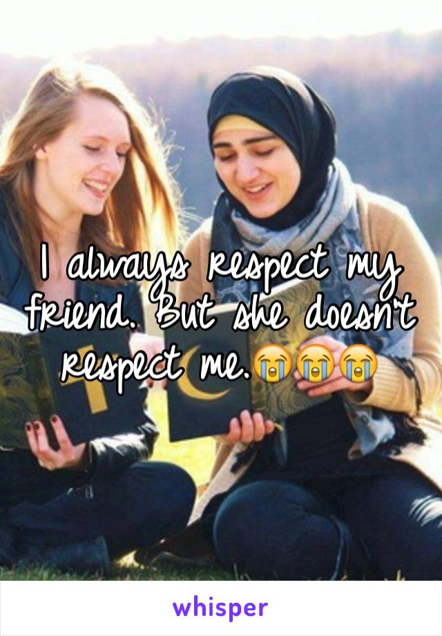 I always respect my friend. But she doesn't respect me.😭😭😭