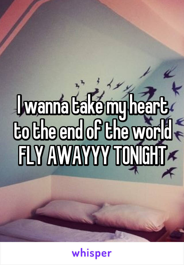 I wanna take my heart to the end of the world FLY AWAYYY TONIGHT