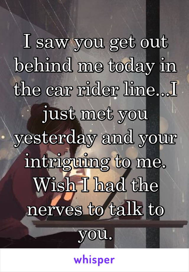 I saw you get out behind me today in the car rider line...I just met you yesterday and your intriguing to me. Wish I had the nerves to talk to you.