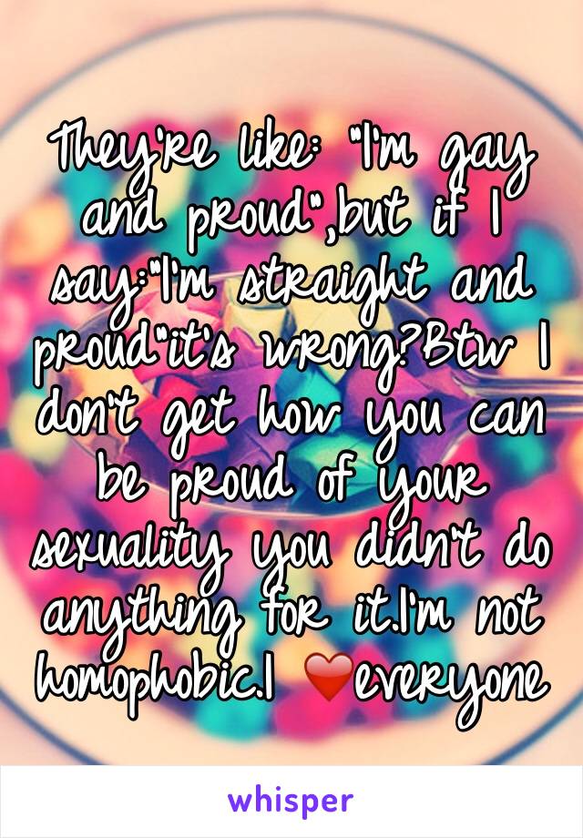They're like: "I'm gay and proud",but if I say:"I'm straight and proud"it's wrong?Btw I don't get how you can be proud of your sexuality you didn't do anything for it.I'm not homophobic.I ❤️everyone