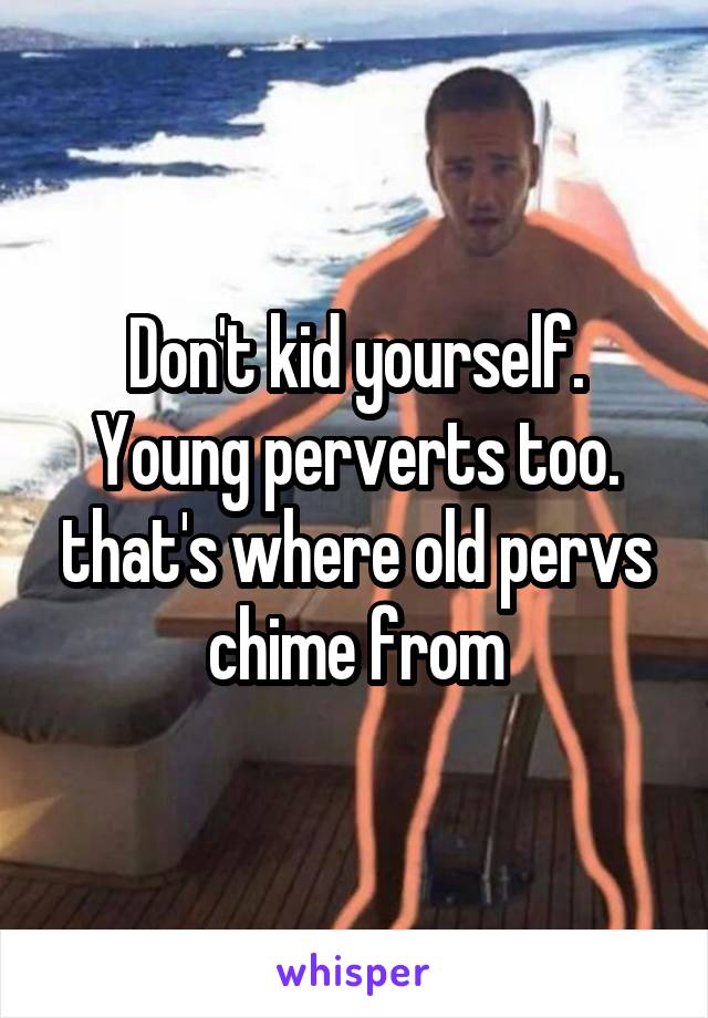 Don't kid yourself. Young perverts too. that's where old pervs chime from