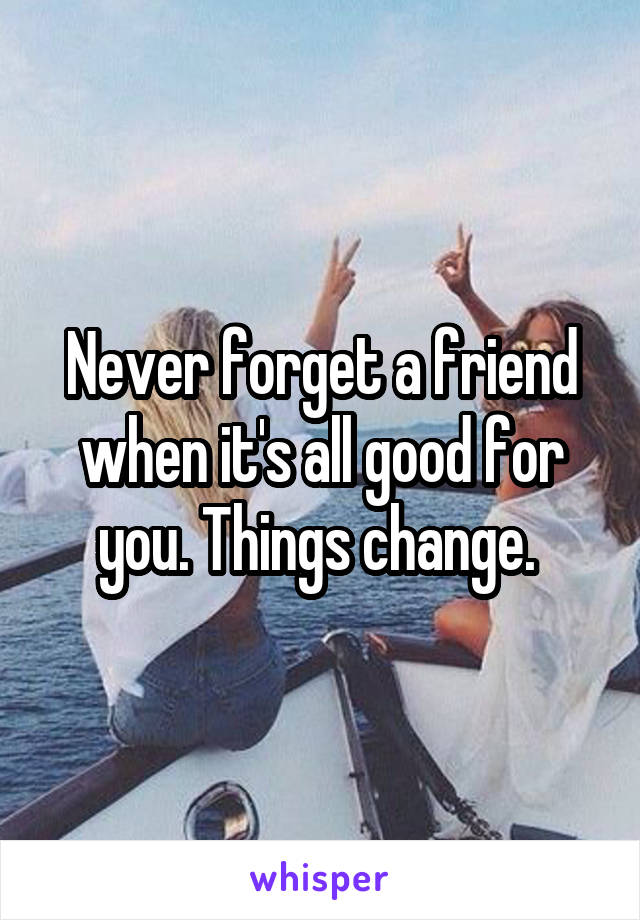 Never forget a friend when it's all good for you. Things change. 