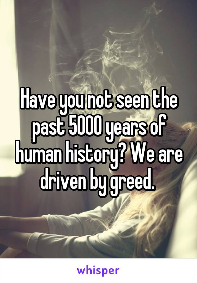 Have you not seen the past 5000 years of human history? We are driven by greed. 