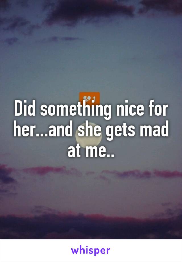 Did something nice for her...and she gets mad at me..