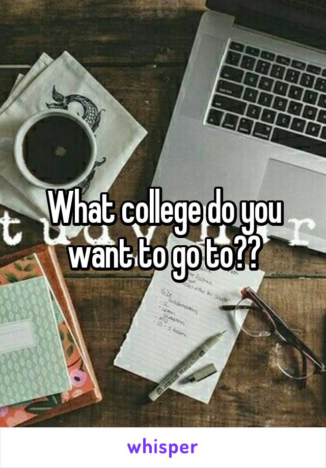What college do you want to go to??