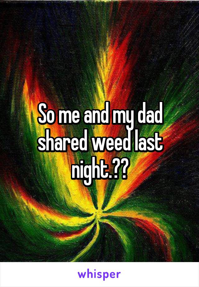 So me and my dad shared weed last night.😂💨