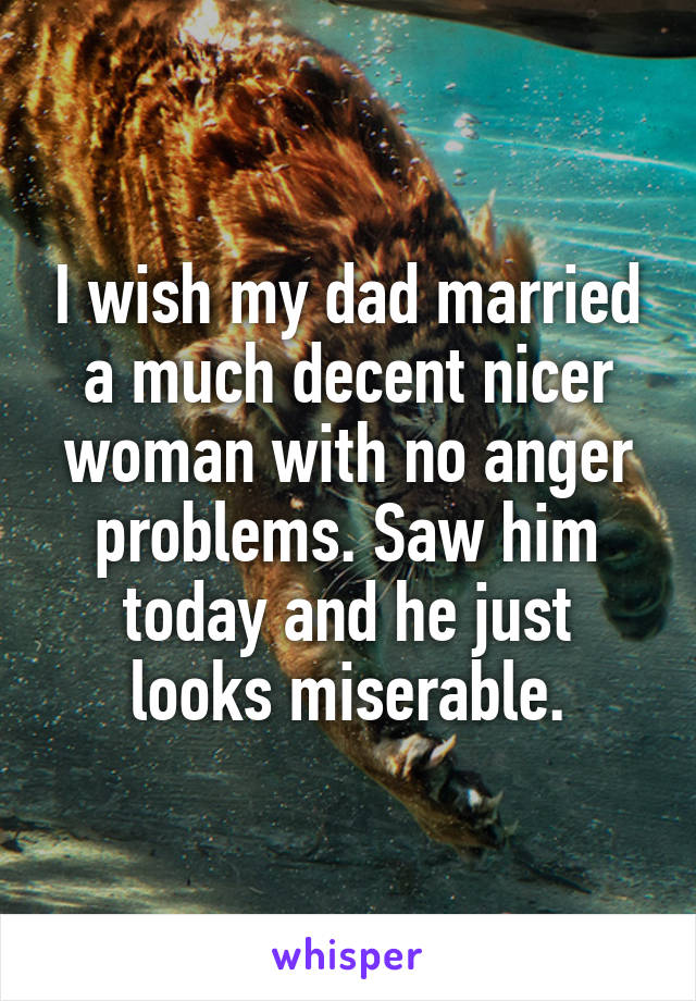 I wish my dad married a much decent nicer woman with no anger problems. Saw him today and he just looks miserable.