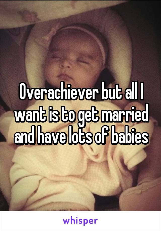 Overachiever but all I want is to get married and have lots of babies