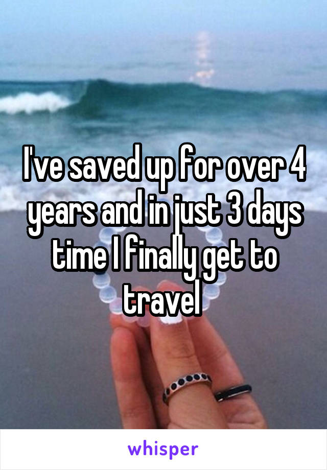 I've saved up for over 4 years and in just 3 days time I finally get to travel 