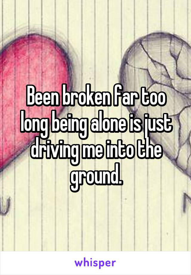 Been broken far too long being alone is just driving me into the ground.