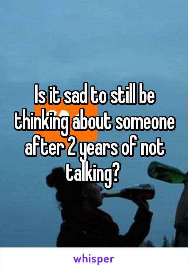 Is it sad to still be thinking about someone after 2 years of not talking? 