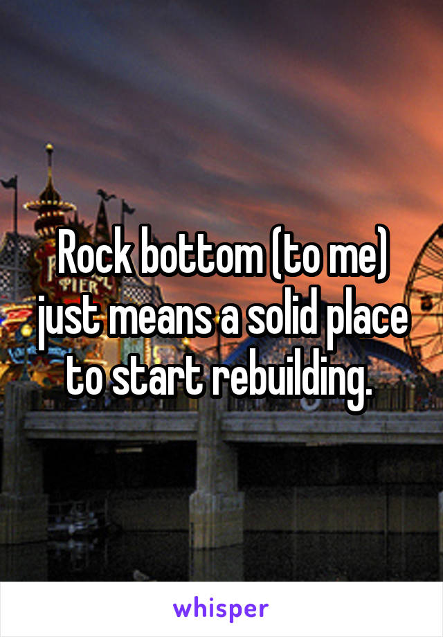 Rock bottom (to me) just means a solid place to start rebuilding. 