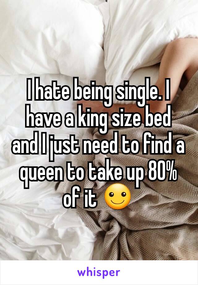 I hate being single. I have a king size bed and I just need to find a queen to take up 80% of it ☺