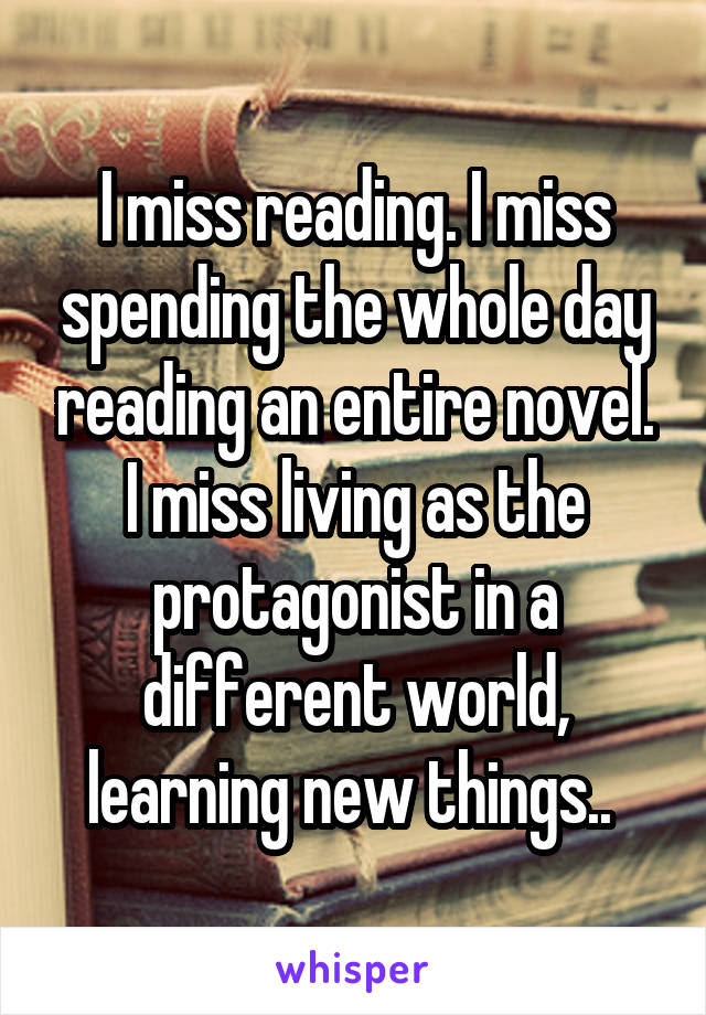 I miss reading. I miss spending the whole day reading an entire novel. I miss living as the protagonist in a different world, learning new things.. 