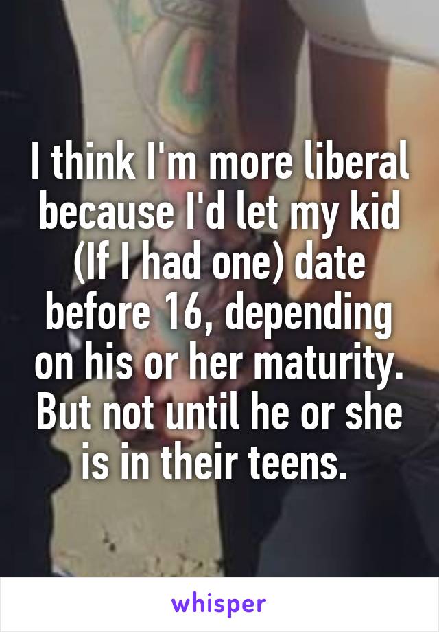 I think I'm more liberal because I'd let my kid (If I had one) date before 16, depending on his or her maturity. But not until he or she is in their teens. 