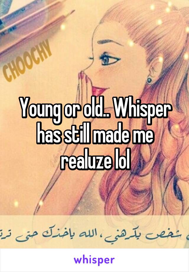 Young or old.. Whisper has still made me realuze lol