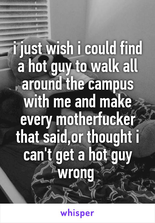i just wish i could find a hot guy to walk all around the campus with me and make every motherfucker that said,or thought i can't get a hot guy wrong 
