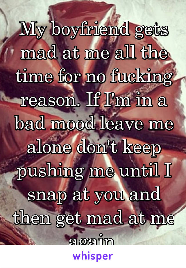 My boyfriend gets mad at me all the time for no fucking reason. If I'm in a bad mood leave me alone don't keep pushing me until I snap at you and then get mad at me again.