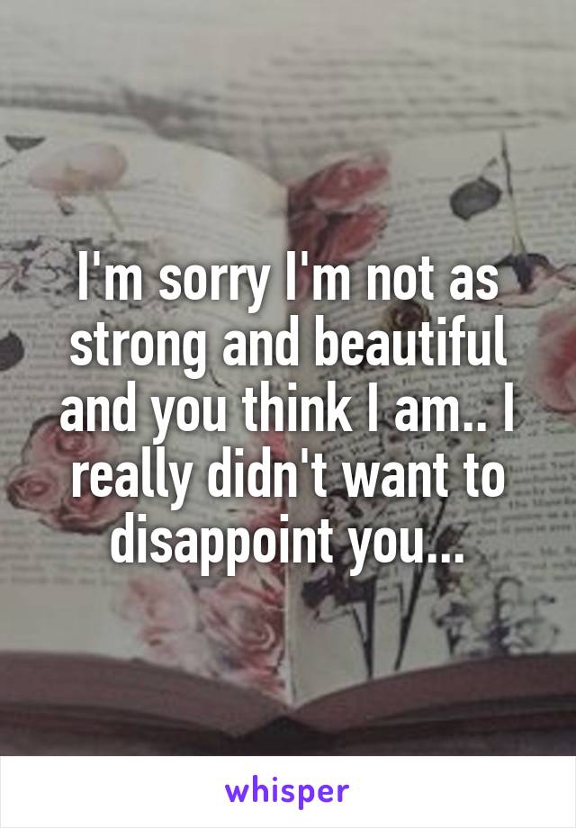 I'm sorry I'm not as strong and beautiful and you think I am.. I really didn't want to disappoint you...