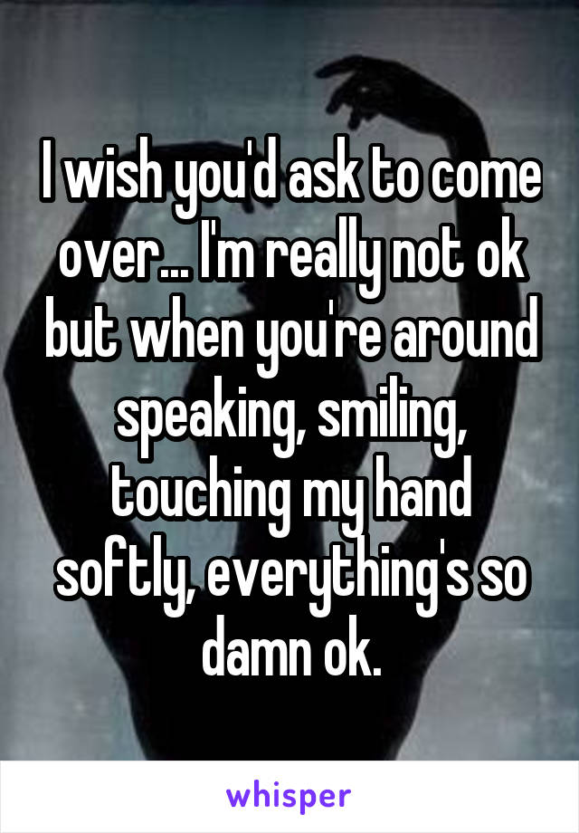 I wish you'd ask to come over... I'm really not ok but when you're around speaking, smiling, touching my hand softly, everything's so damn ok.