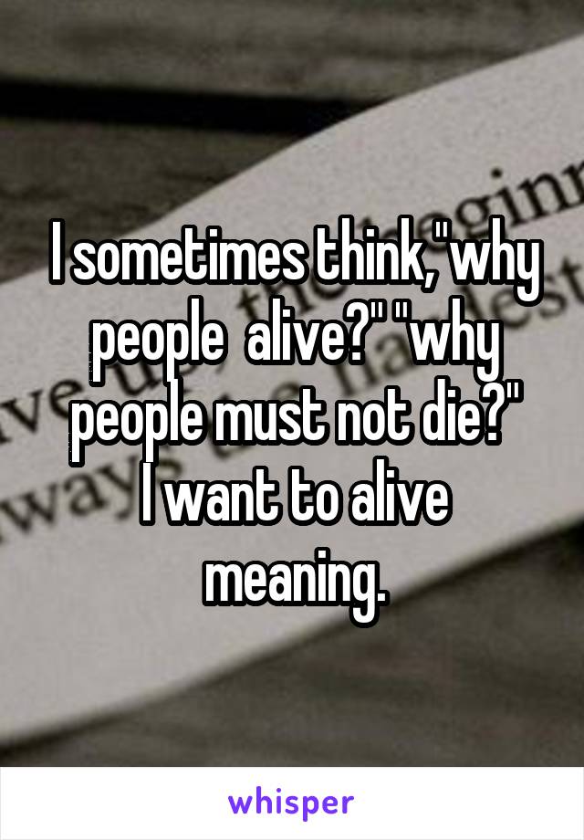 I sometimes think,"why people  alive?" "why people must not die?"
I want to alive meaning.