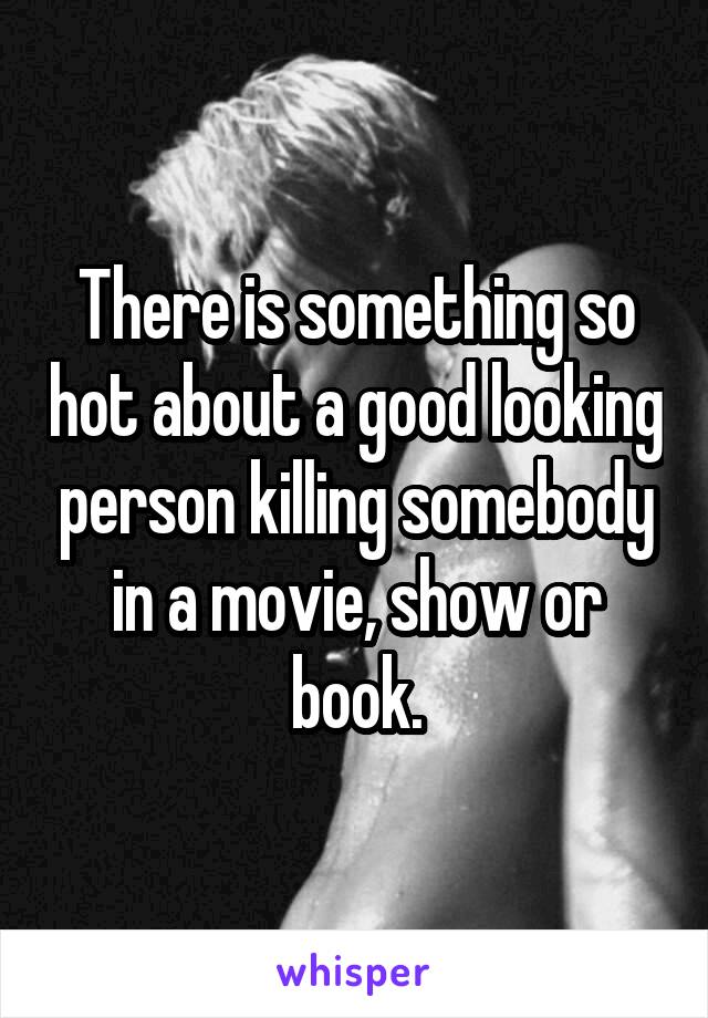 There is something so hot about a good looking person killing somebody in a movie, show or book.
