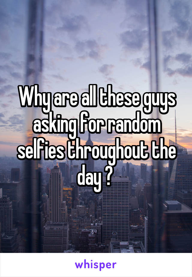 Why are all these guys asking for random selfies throughout the day ? 