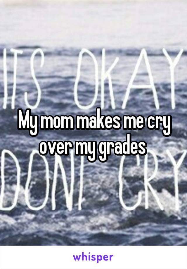 My mom makes me cry over my grades 