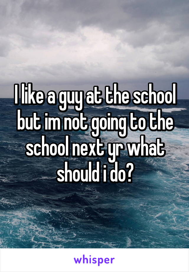I like a guy at the school but im not going to the school next yr what should i do?