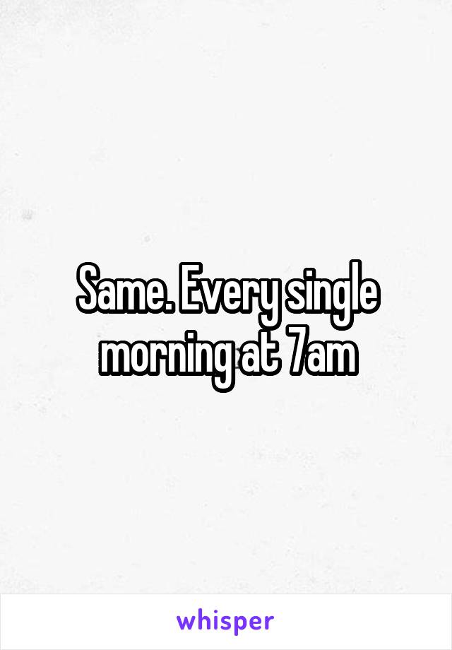 Same. Every single morning at 7am