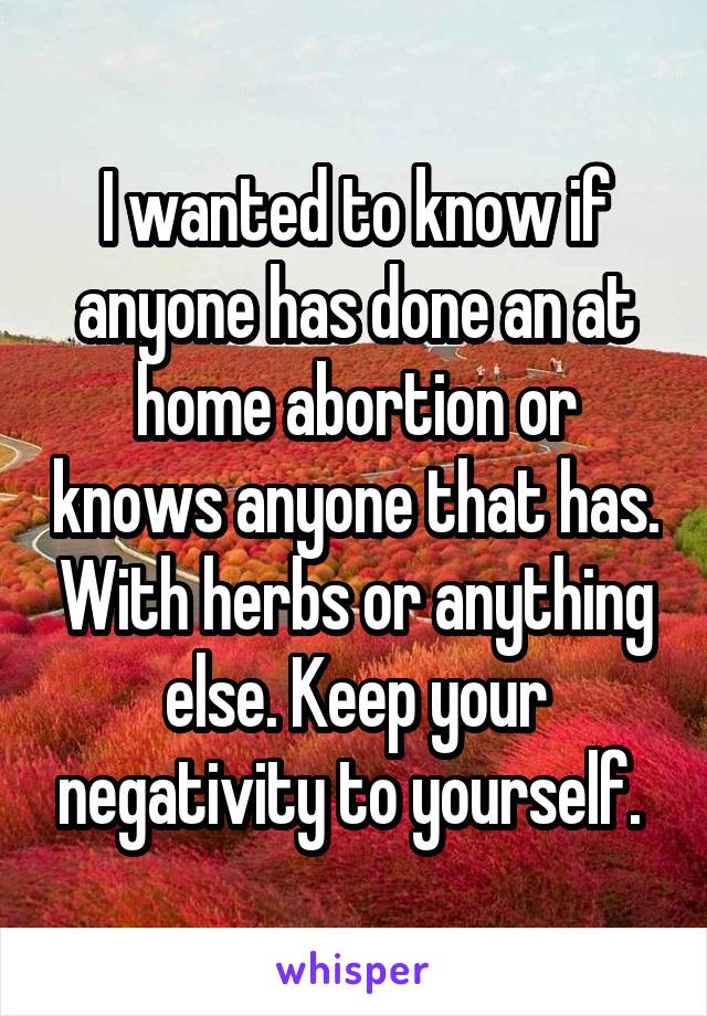I wanted to know if anyone has done an at home abortion or knows anyone that has. With herbs or anything else. Keep your negativity to yourself. 
