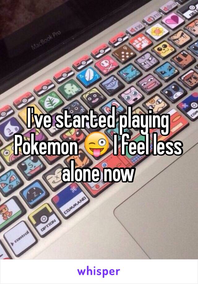 I've started playing Pokemon 😜 I feel less alone now 
