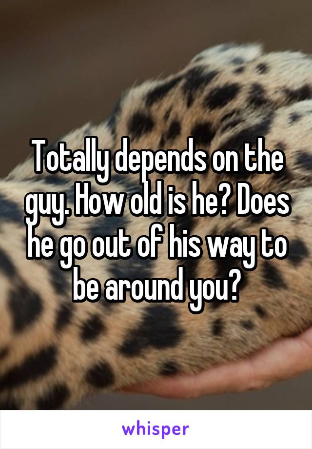 Totally depends on the guy. How old is he? Does he go out of his way to be around you?