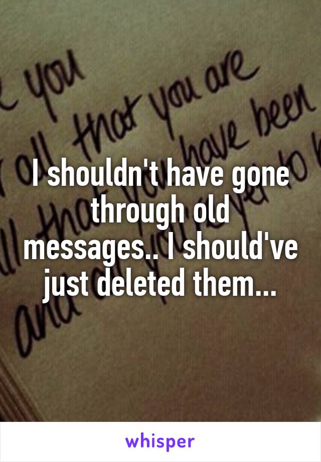 I shouldn't have gone through old messages.. I should've just deleted them...