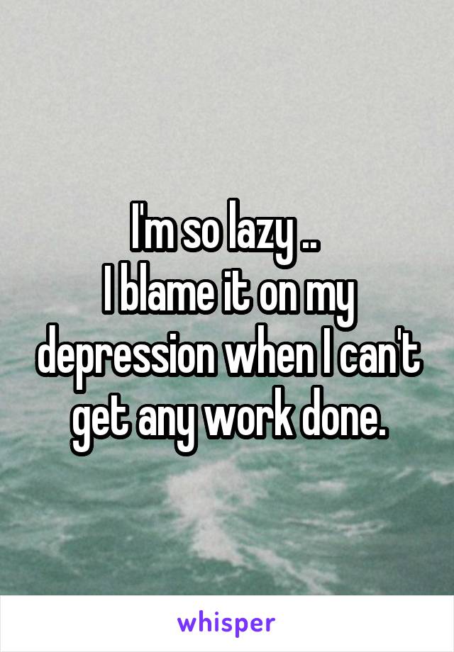 I'm so lazy .. 
I blame it on my depression when I can't get any work done.