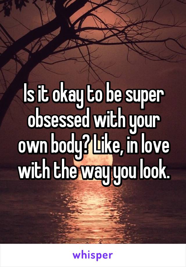 Is it okay to be super obsessed with your own body? Like, in love with the way you look.