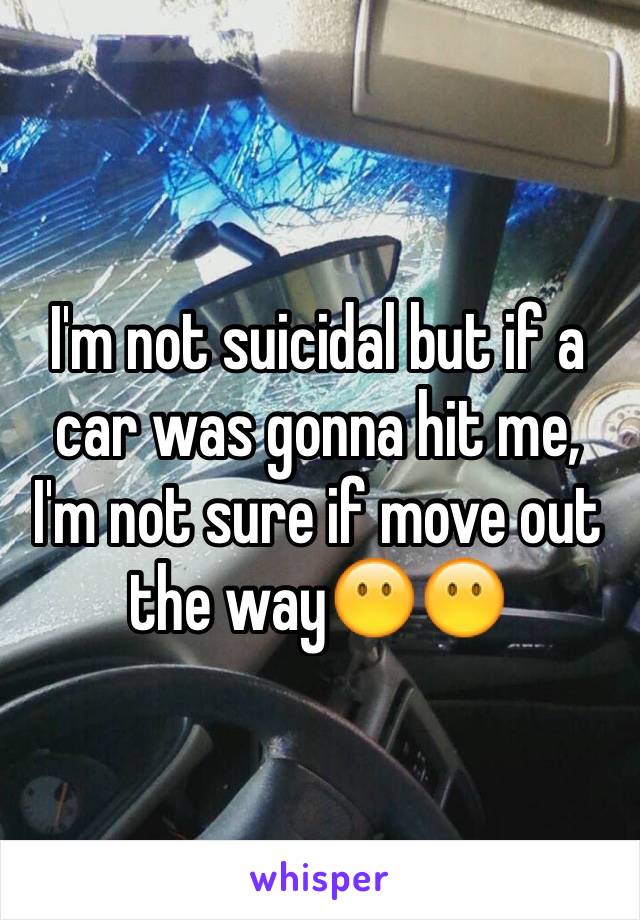 I'm not suicidal but if a car was gonna hit me, I'm not sure if move out the way😶😶