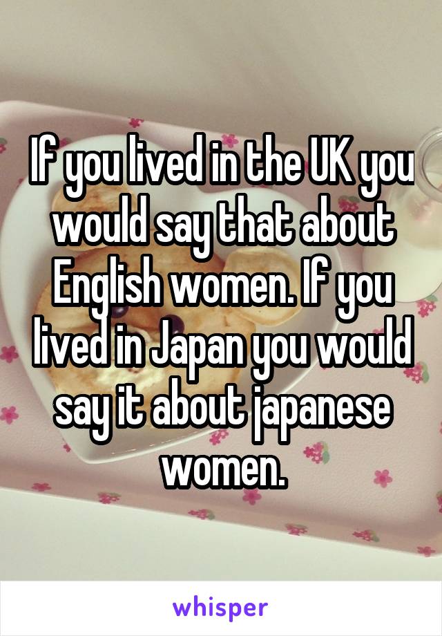 If you lived in the UK you would say that about English women. If you lived in Japan you would say it about japanese women.