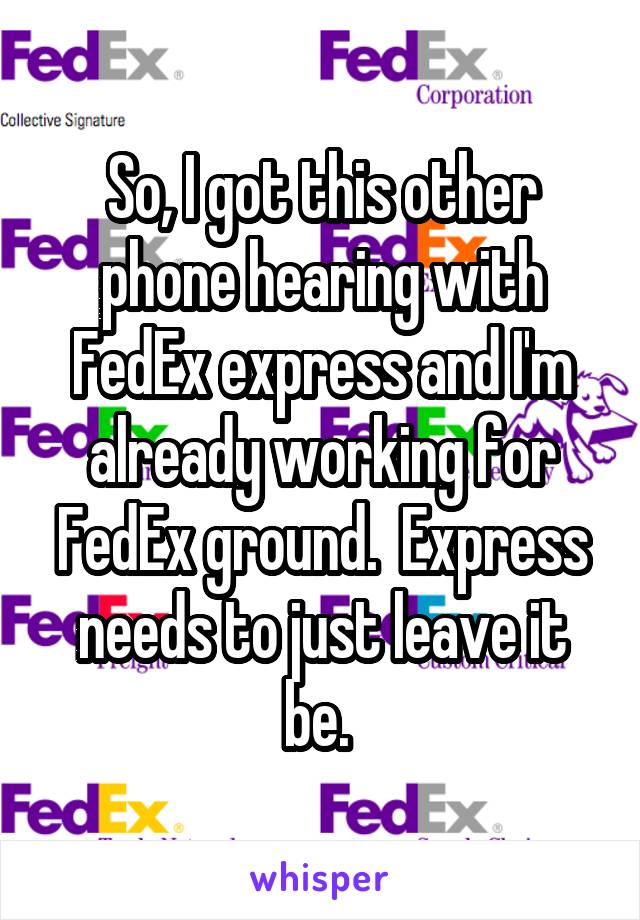 So, I got this other phone hearing with FedEx express and I'm already working for FedEx ground.  Express needs to just leave it be. 