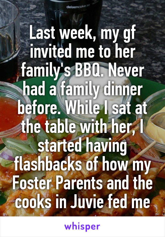 Last week, my gf invited me to her family's BBQ. Never had a family dinner before. While I sat at the table with her, I started having flashbacks of how my Foster Parents and the cooks in Juvie fed me