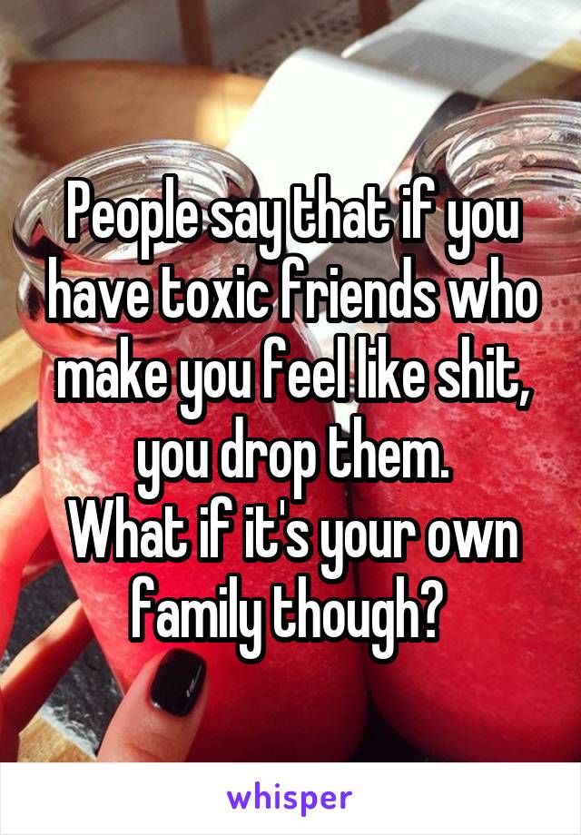 People say that if you have toxic friends who make you feel like shit, you drop them.
What if it's your own family though? 