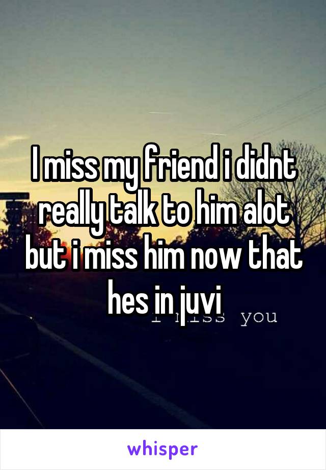 I miss my friend i didnt really talk to him alot but i miss him now that hes in juvi