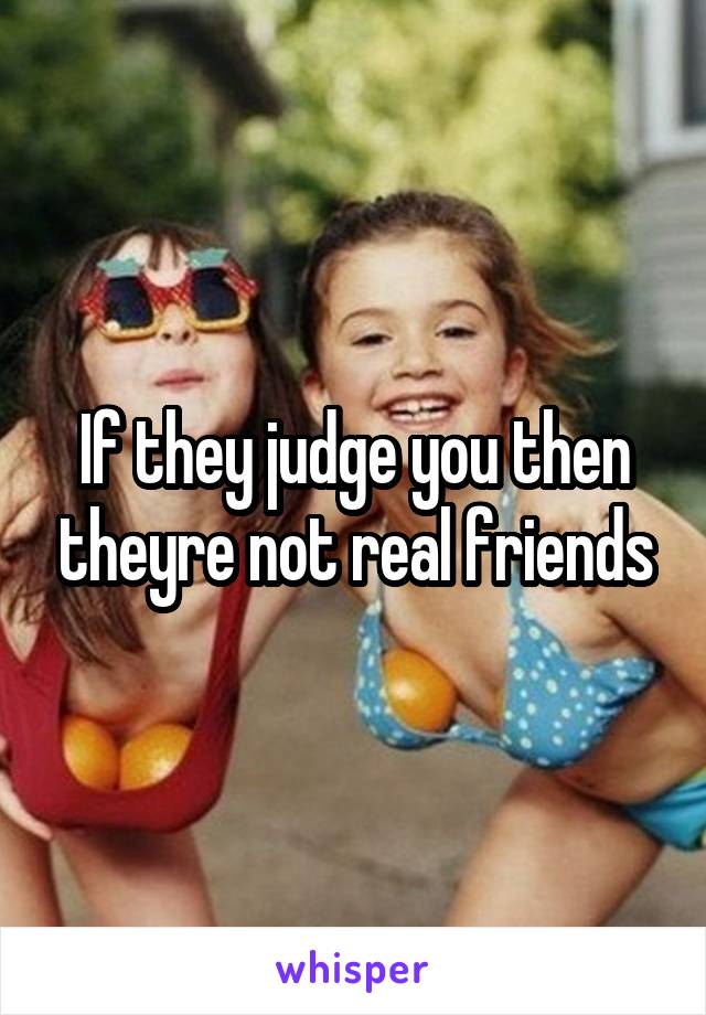 If they judge you then theyre not real friends