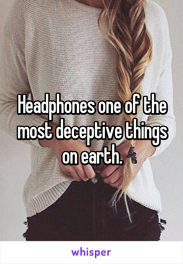 Headphones one of the most deceptive things on earth.