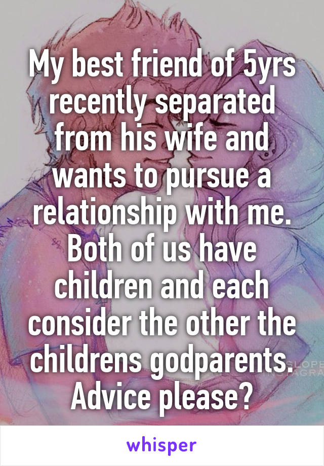 My best friend of 5yrs recently separated from his wife and wants to pursue a relationship with me. Both of us have children and each consider the other the childrens godparents.
Advice please?