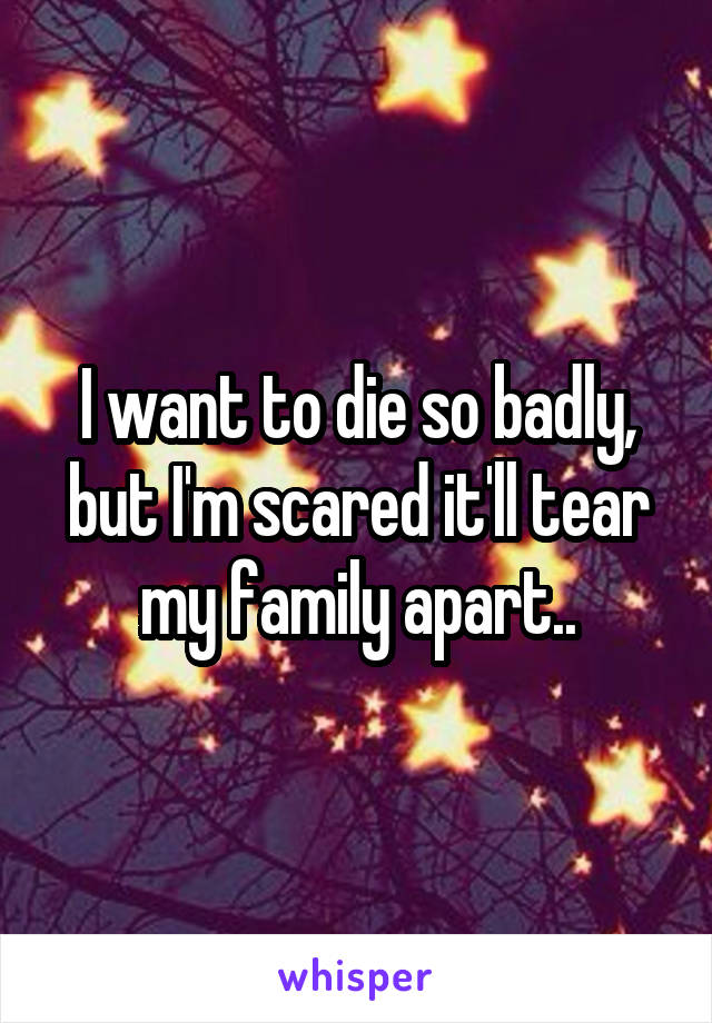 I want to die so badly, but I'm scared it'll tear my family apart..