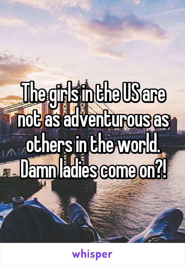 The girls in the US are not as adventurous as others in the world.
Damn ladies come on?!