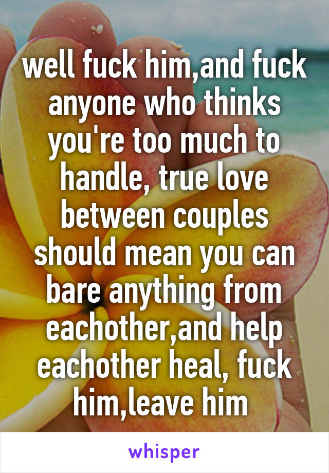 well fuck him,and fuck anyone who thinks you're too much to handle, true love between couples should mean you can bare anything from eachother,and help eachother heal, fuck him,leave him 