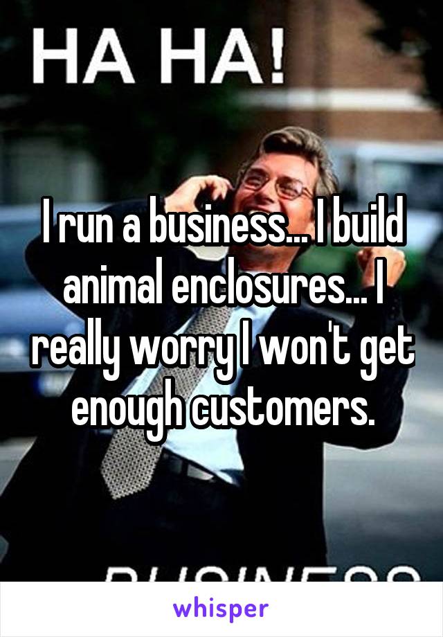 I run a business... I build animal enclosures... I really worry I won't get enough customers.