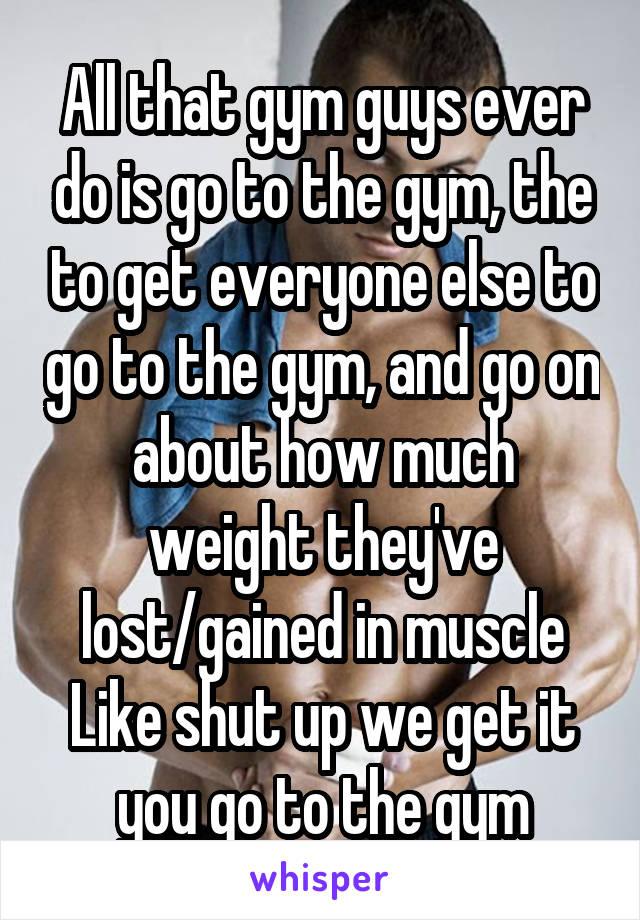 All that gym guys ever do is go to the gym, the to get everyone else to go to the gym, and go on about how much weight they've lost/gained in muscle
Like shut up we get it you go to the gym